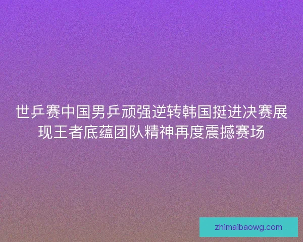 世乒赛中国男乒顽强逆转韩国挺进决赛展现王者底蕴团队精神再度震撼赛场