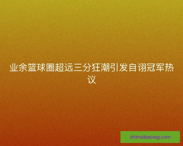 业余篮球圈超远三分狂潮引发自诩冠军热议